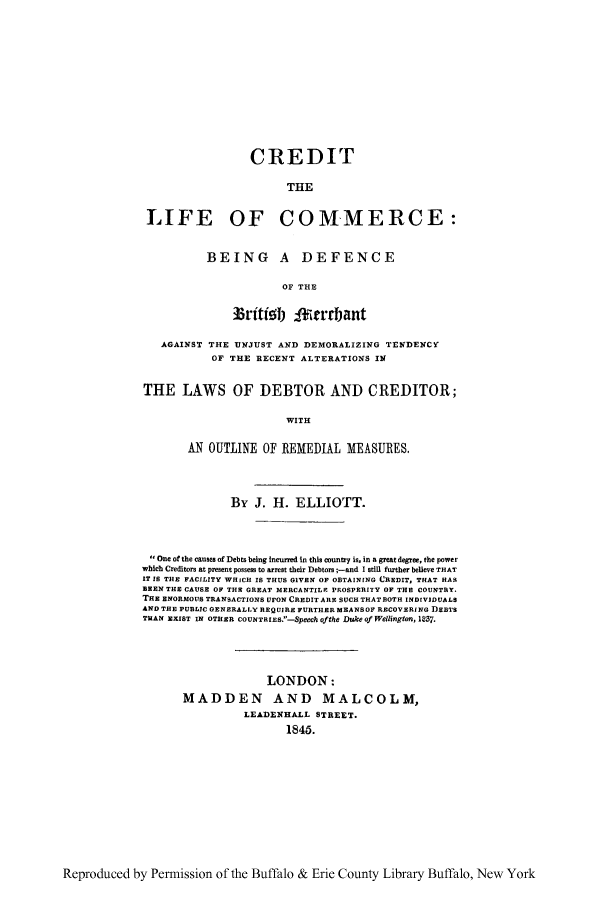 handle is hein.bank/crdtcomr0001 and id is 1 raw text is: CREDIT
THE
LIFE OF COMMERCE:

BEING A DEFENCE
OF THE
33riti!5 I Irrrbant

AGAINST THE UNJUST AND DEMORALIZING TENDENCY
OF THE RECENT ALTERATIONS IN
THE LAWS OF DEBTOR AND CREDITOR;
WITH
AN OUTLINE OF REMEDIAL MEASURES.
By J. H. ELLIOTT.
One of the causes of Debts being incurred in this country is, in a great degree, the power
which Creditors at present possess to arrest their Debtors ;-and I still further believe THAT
IT IS THE FACILITY WHICH IS THUS GIVEN OF OBTAINING CREDIT, THAT HAS
BEEN THE CAUSE OF THE GREAT MERCANTILE PROSPERITY OF THE COUNTRY.
THE ENORMOUS TRANSACTIONS UPON CREDITARE SUCH THATBOTH INDIVIDUALS
AND THE PUBLIC GENERALLY REQUIRE FURTHER MEANSOF RECOVERING DEBTS
THAN EXIST IN OTHER COUNTRIES.-SpeeCh Ofthe Duke of Wellwington, 1237.
LONDON:
MADDEN AND MALCOLM,
LEADEN)H.LL STREET.
1845.

Reproduced by Permission of the Buffalo & Erie County Library Buffalo, New York


