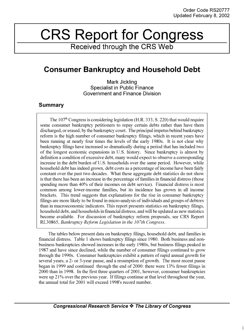 handle is hein.bank/crsbank0017 and id is 1 raw text is: Order Code RS20777
Updated February 8, 2002

Consumer Bankruptcy and Household Debt
Mark Jickling
Specialist in Public Finance
Government and Finance Division

Summary

The 107' Congress is considering legislation (H.R. 333, S. 220) that would require
some consumer bankruptcy petitioners to repay certain debts rather than have them
discharged, or erased, by the bankruptcy court. The principal impetus behind bankruptcy
reform is the high number of consumer bankruptcy filings, which in recent years have
been running at nearly four times the levels of the early 1980s. It is not clear why
bankruptcy filings have increased so dramatically during a period that has included two
of the longest economic expansions in U.S. history. Since bankruptcy is almost by
definition a condition of excessive debt, many would expect to observe a corresponding
increase in the debt burden of U.S. households over the same period. However, while
household debt has indeed grown, debt costs as a percentage of income have been fairly
constant over the past two decades. What these aggregate debt statistics do not show
is that there has been an increase in the percentage of families in financial distress (those
spending more than 40% of their incomes on debt service). Financial distress is most
common among lower-income families, but its incidence has grown in all income
brackets. This trend suggests that explanations for the rise in consumer bankruptcy
filings are more likely to be found in micro-analysis of individuals and groups of debtors
than in macroeconomic indicators. This report presents statistics on bankruptcy filings,
household debt, and households in financial distress, and will be updated as new statistics
become available. For discussion of bankruptcy reform proposals, see CRS Report
RL30865, Bankruptcy Reform Legislation in the 107th Congress.
The tables below present data on bankruptcy filings, household debt, and families in
financial distress. Table 1 shows bankruptcy filings since 1980. Both business and non-
business bankruptcies showed increases in the early 1980s, but business filings peaked in
1987 and have since declined, while the number of consumer filings continued to grow
through the 1990s. Consumer bankruptcies exhibit a pattern of rapid annual growth for
several years, a 2- or 3-year pause, and a resumption of growth. The most recent pause
began in 1999 and continued through the end of 2000: there were 13% fewer filings in
2000 than in 1998. In the first three quarters of 2001, however, consumer bankruptcies
were up 210% over the previous year. If filings continue at that level throughout the year,
the annual total for 2001 will exceed 1998's record number.

Congressional Research Service °0° The Library of Congress

CRS Report for Congress
Received through the CRS Web


