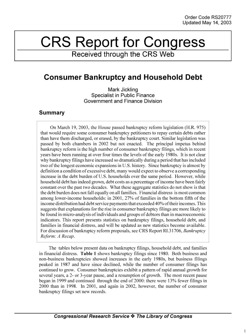 handle is hein.bank/crsbank0020 and id is 1 raw text is: Order Code RS20777
Updated May 14, 2003
CRS Report for Congress
Received through the CRS Web
Consumer Bankruptcy and Household Debt
Mark Jickling
Specialist in Public Finance
Government and Finance Division
Summary
On March 19, 2003, the House passed bankruptcy reform legislation (H.R. 975)
that would require some consumer bankruptcy petitioners to repay certain debts rather
than have them discharged, or erased, by the bankruptcy court. Similar legislation was
passed by both chambers in 2002 but not enacted. The principal impetus behind
bankruptcy reform is the high number of consumer bankruptcy filings, which in recent
years have been running at over four times the levels of the early 1980s. It is not clear
why bankruptcy filings have increased so dramatically during a period that has included
two of the longest economic expansions in U.S. history. Since bankruptcy is almost by
definition a condition of excessive debt, many would expect to observe a corresponding
increase in the debt burden of U.S. households over the same period. However, while
household debt has indeed grown, debt costs as a percentage of income have been fairly
constant over the past two decades. What these aggregate statistics do not show is that
the debt burden does not fall equally on all families. Financial distress is most common
among lower-income households: in 2001, 27% of families in the bottom fifth of the
income distribution had debt service payments that exceeded 40% of their incomes. This
suggests that explanations for the rise in consumer bankruptcy filings are more likely to
be found in micro-analysis of individuals and groups of debtors than in macroeconomic
indicators. This report presents statistics on bankruptcy filings, household debt, and
families in financial distress, and will be updated as new statistics become available.
For discussion of bankruptcy reform proposals, see CRS Report RL31706, Bankruptcy
Reform: A Recap.
The tables below present data on bankruptcy filings, household debt, and families
in financial distress. Table 1 shows bankruptcy filings since 1980. Both business and
non-business bankruptcies showed increases in the early 1980s, but business filings
peaked in 1987 and have since declined, while the number of consumer filings has
continued to grow. Consumer bankruptcies exhibit a pattern of rapid annual growth for
several years, a 2- or 3-year pause, and a resumption of growth. The most recent pause
began in 1999 and continued through the end of 2000: there were 13% fewer filings in
2000 than in 1998. In 2001, and again in 2002, however, the number of consumer
bankruptcy filings set new records.
Congressional Research Service ** The Library of Congress


