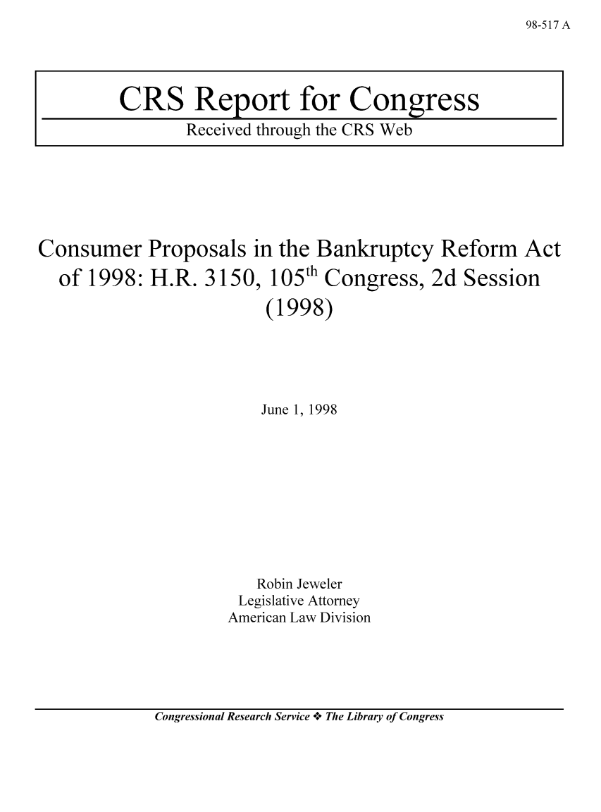 handle is hein.bank/crsbank0025 and id is 1 raw text is: Consumer Proposals in the Bankruptcy Reform

of 1998: H.R. 3150,

105th Congress, 2d Session

(1998)
June 1, 1998
Robin Jeweler
Legislative Attorney
American Law Division

Congressional Research Service -+° The Library of Congress

98-517 A

CRS Report for Congress
Received through the CRS Web

Act


