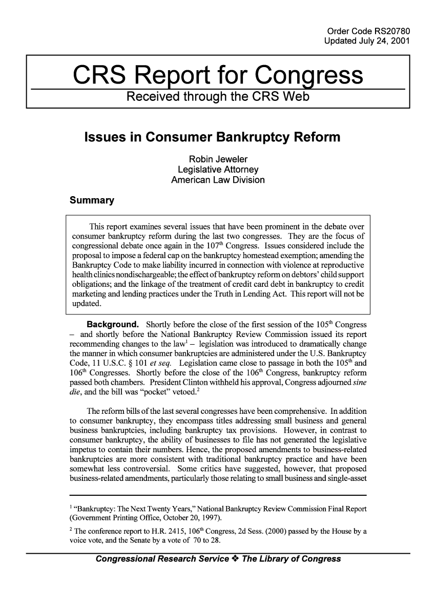 handle is hein.bank/crsbank0034 and id is 1 raw text is: Order Code RS20780
Updated July 24, 2001
CRS Report for Congress
Received through the CRS Web
Issues in Consumer Bankruptcy Reform
Robin Jeweler
Legislative Attorney
American Law Division
Summary
This report examines several issues that have been prominent in the debate over
consumer bankruptcy reform during the last two congresses. They are the focus of
congressional debate once again in the 107th Congress. Issues considered include the
proposal to impose a federal cap on the bankruptcy homestead exemption; amending the
Bankruptcy Code to make liability incurred in connection with violence at reproductive
health clinics nondischargeable; the effect of bankruptcy reform on debtors' child support
obligations; and the linkage of the treatment of credit card debt in bankruptcy to credit
marketing and lending practices under the Truth in Lending Act. This report will not be
updated.
Background. Shortly before the close of the first session of the 105th Congress
- and shortly before the National Bankruptcy Review Commission issued its report
recommending changes to the law' - legislation was introduced to dramatically change
the manner in which consumer bankruptcies are administered under the U.S. Bankruptcy
Code, 11 U.S.C. § 101 et seq. Legislation came close to passage in both the 105th and
106th Congresses. Shortly before the close of the 106th Congress, bankruptcy reform
passed both chambers. President Clinton withheld his approval, Congress adjourned sine
die, and the bill was pocket vetoed.2
The reform bills of the last several congresses have been comprehensive. In addition
to consumer bankruptcy, they encompass titles addressing small business and general
business bankruptcies, including bankruptcy tax provisions. However, in contrast to
consumer bankruptcy, the ability of businesses to file has not generated the legislative
impetus to contain their numbers. Hence, the proposed amendments to business-related
bankruptcies are more consistent with traditional bankruptcy practice and have been
somewhat less controversial. Some critics have suggested, however, that proposed
business-related amendments, particularly those relating to small business and single-asset
1 Bankruptcy: The Next Twenty Years, National Bankruptcy Review Commission Final Report
(Government Printing Office, October 20, 1997).
2 The conference report to H.R. 2415, 106th Congress, 2d Sess. (2000) passed by the House by a
voice vote, and the Senate by a vote of 70 to 28.
Congressional Research Service + The Library of Congress



