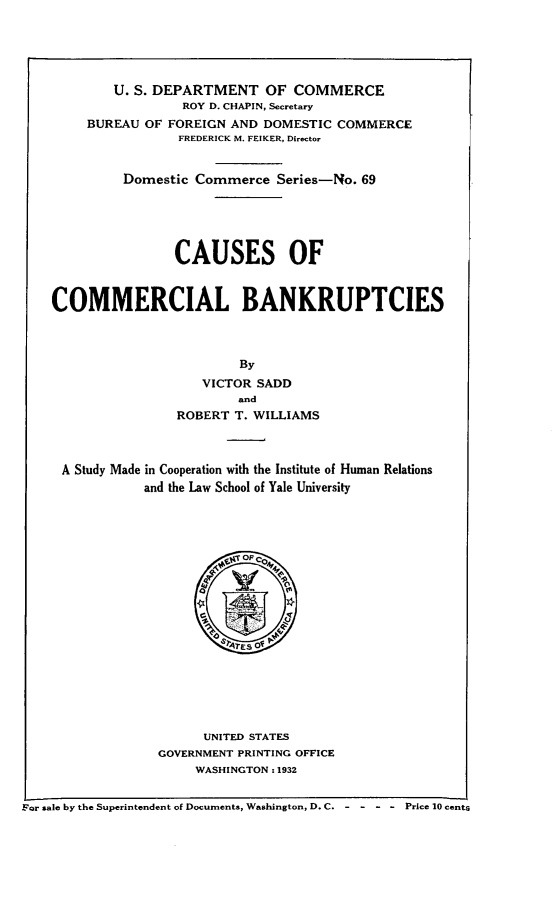 handle is hein.bank/csscmmbk0001 and id is 1 raw text is: 





            U. S. DEPARTMENT OF COMMERCE
                     ROY D. CHAPIN, Secretary
         BUREAU OF FOREIGN AND  DOMESTIC COMMERCE
                    FREDERICK M. FEIKER, Director


             Domestic  Commerce  Series-No. 69





                    CAUSES OF



    COMMERCIAL BANKRUPTCIES



                            By
                        VICTOR SADD
                            and
                    ROBERT  T. WILLIAMS



     A Study Made in Cooperation with the Institute of Human Relations
                and the Law School of Yale University




                             OF CoM














                        UNITED STATES
                  GOVERNMENT PRINTING OFFICE
                       WASHINGTON : 1932


For sale by the Superintendent of Documents, Washington, D. C. - - - - Price 10 cents


