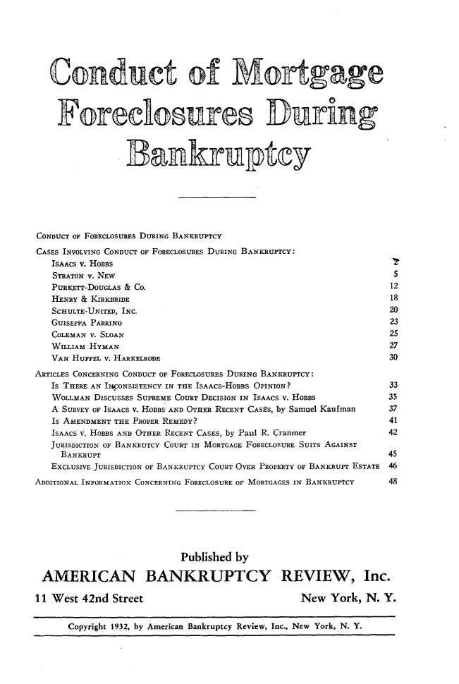 handle is hein.bank/ctmgfsdby0001 and id is 1 raw text is: 







   Conduct of Mortgage



   Foreclosures During



                Bankruptcy







CONDUCT OF FORECLOSURES DURING BANKRUPTCY

CASES INVOLVING CONDUCT OF FORECLOSURES DURING BANKRUPTCY:
   ISAACS V. HOBBS
   STRATON V. NEW                                               5
   PURICETT-DOUGLAS & CO.                                      12
   HENRY & KIRKBRIDE                                           18
   SCHULTE-UNITED, INC.                                        20
   GUISEPPA PARRINO                                            23
   COLEMAN V. SLOAN                                            25
   WILLIAM HYMAN                                               27
   VAN HUFFEL V. HARKELRODE                                    30
ARTICLES CONCERNING CONDUCT OF FORECLOSURES DURING BANKRUPTCY:
   IS THERE AN IWCONSISTENCY IN THE ISAACS-HOBBS OPINION?      33
   WOLLMAN DISCUSSES SUPREME COURT DECISION IN ISAACS V. HOBBS         35
   A SURVEY OF ISAACS V. HOBBS AND OTHER RECENT CASES, by Samuel Kaufman  37
   IS AMENDMENT THE PROPER REMEDY?                             41
   ISAACS V. HOBBS AND OTHER RECENT CASES, by Paul R. Cranmer          42
   JURISDICTION OF BANKRUTCY COURT IN MORTGAGE FORECLOSURE SUITS AGAINST
     BANKRUPT                                                  45
   EXCLUSIVE JURISDICTION OF BANKRUPTCY COURT OVER PROPERTY OF BANKRUPT ESTATE 46
ADDITIONAL INFORMATION CONCERNING FORECLOSURE OF MORTGAGES IN BANKRUPTCY  48







                          Published by

 AMERICAN BANKRUPTCY REVIEW, Inc.

 11 West 42nd Street                           New  York,  N. Y.


      Copyright 1932, by American Bankruptcy Review, Inc., New York, N. Y.


