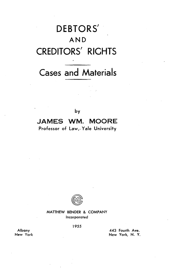 handle is hein.bank/dbctrcm0001 and id is 1 raw text is: 




      DEBTORS

          AND

CREDITORS' RIGHTS



Cases and Materials







            by

JAMES WM. MOORE
Professor of Law,. Yale University


MATTHEW BENDER & COMPANY
      Incorporated


1955


443 Fourth Ave.
New York, N. Y.


Albany
New York


