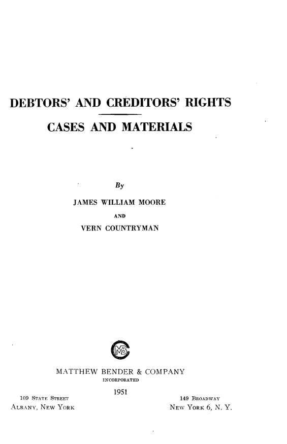 handle is hein.bank/dbtccm0001 and id is 1 raw text is: 











DEBTORS' AND CREDITORS' RIGHTS


       CASES AND MATERIALS






                    By

            JAMES WILLIAM MOORE


           AND
     VERN COUNTRYMAN

















MATTHEW BENDER & COMPANY
         INCORPORATED


  109 STATE STREET
ALBANY, NEW YORK


1951


  149 BROADWAY
NEW YORK 6, N. Y.



