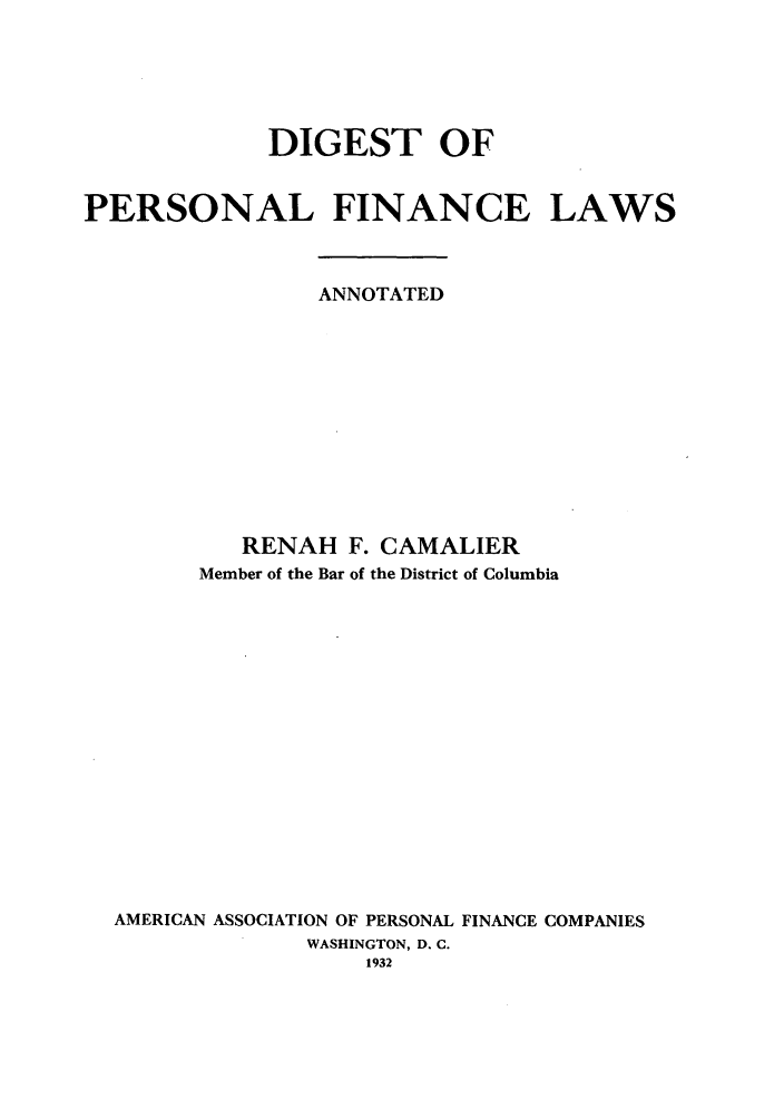 handle is hein.bank/dipfia0001 and id is 1 raw text is: DIGEST OF
PERSONAL FINANCE LAWS
ANNOTATED
RENAH F. CAMALIER
Member of the Bar of the District of Columbia
AMERICAN ASSOCIATION OF PERSONAL FINANCE COMPANIES
WASHINGTON, D. C.
1932


