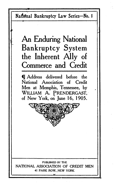 handle is hein.bank/enbcsia0001 and id is 1 raw text is: 

Nat6nal Bankruptcy Law Series-No. I



  An   Enduring National
  Bankruptcy System
  the   Inherent   Ally   of
  Commerce and Credit

  q Address delivered before the
  National Association of Credit
  Men  at Memphis, Tennessee, by
  WILLIAM   A. PRENDERGAST,
  of New York, on June 16, 1905.


          PUBLISHED BY THE
NATIONAL ASSOCIATION OF CREDIT MEN
       41 PARK ROW,,NEW YORK


