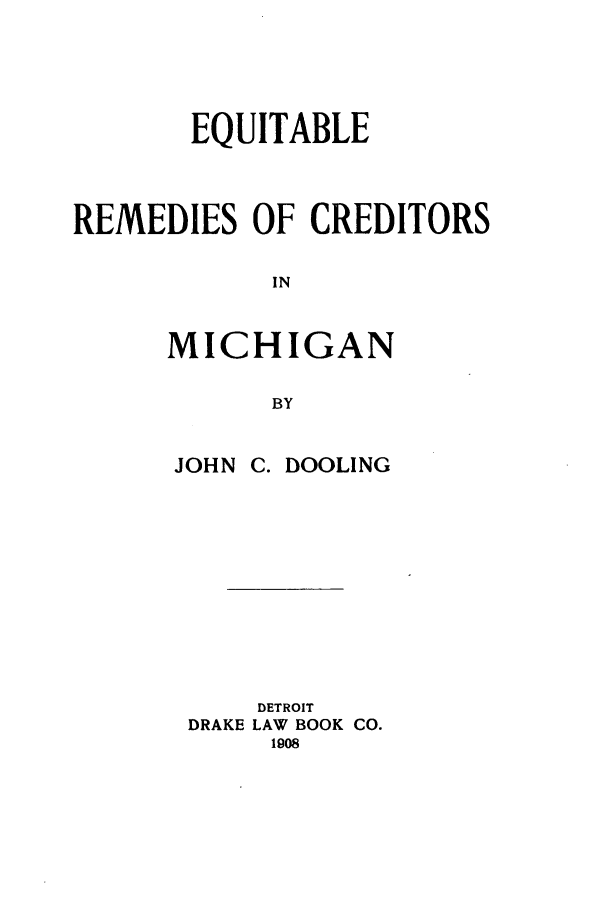 handle is hein.bank/eqrememi0001 and id is 1 raw text is: EQUITABLE
REMEDIES OF CREDITORS
IN
MICHIGAN
BY

JOHN C. DOOLING
DETROIT
DRAKE LAW BOOK CO.
1908


