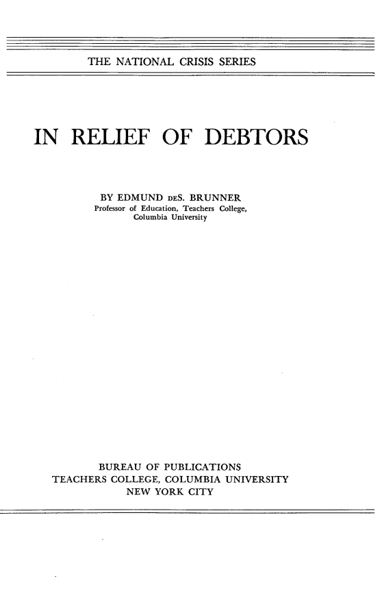 handle is hein.bank/erfdtsoy0001 and id is 1 raw text is: THE NATIONAL CRISIS SERIES

IN RELIEF OF DEBTORS
BY EDMUND DES. BRUNNER
Professor of Education, Teachers College,
Columbia University
BUREAU OF PUBLICATIONS
TEACHERS COLLEGE, COLUMBIA UNIVERSITY
NEW YORK CITY


