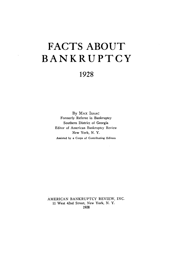 handle is hein.bank/factatb0001 and id is 1 raw text is: FACTS ABOUT
BANKRUPTCY
1928
By MAX ISAAC
Formerly Referee in Bankruptcy
Southern District of Georgia
Editor of American Bankruptcy Review
New York, N. Y.
Assisted by a Corps of Contributing Editors

AMERICAN BANKRUPTCY REVIEW, INC.
11 West 42nd Street, New York, N. Y.
1928


