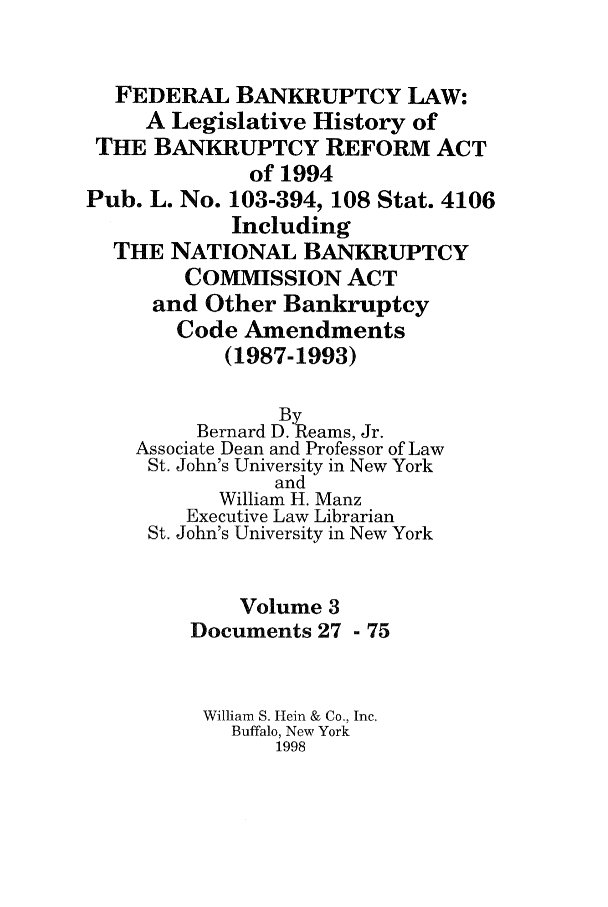 handle is hein.bank/fbl0003 and id is 1 raw text is: FEDERAL BANKRUPTCY LAW:
A Legislative History of
THE BANKRUPTCY REFORM ACT
of 1994
Pub. L. No. 103-394, 108 Stat. 4106
Including
THE NATIONAL BANKRUPTCY
COMMISSION ACT
and Other Bankruptcy
Code Amendments
(1987-1993)
By
Bernard D. Reams, Jr.
Associate Dean and Professor of Law
St. John's University in New York
and
William H. Manz
Executive Law Librarian
St. John's University in New York
Volume 3
Documents 27 - 75
William S. Hein & Co., Inc.
Buffalo, New York
1998


