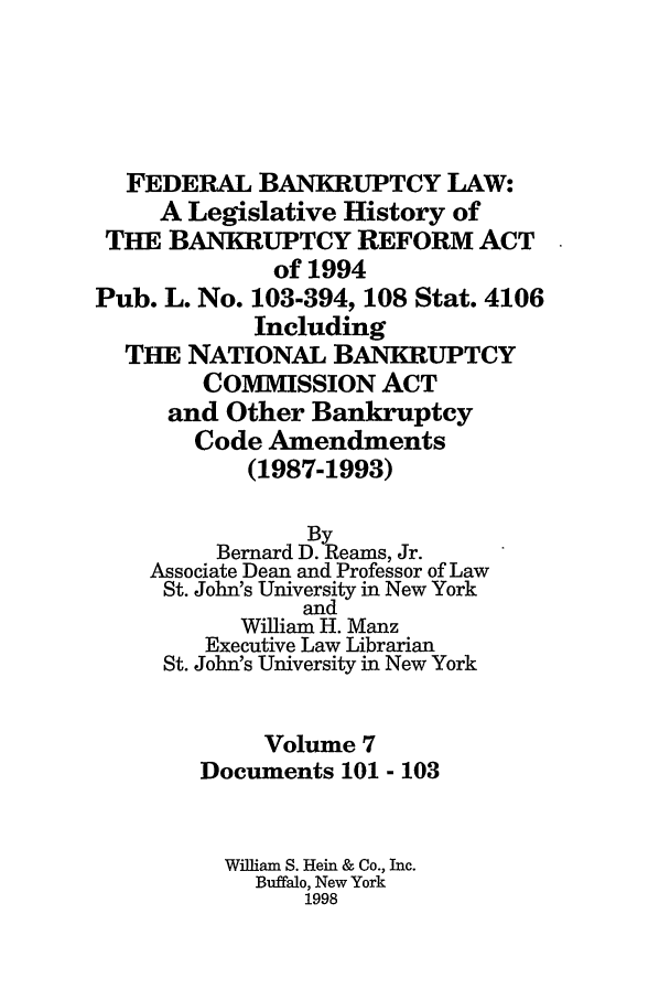 handle is hein.bank/fbl0007 and id is 1 raw text is: FEDERAL BANKRUPTCY LAW:
A Legislative History of
THE BANKRUPTCY REFORM ACT
of 1994
Pub. L. No. 103-394, 108 Stat. 4106
Including
THE NATIONAL BANKRUPTCY
COMMISSION ACT
and Other Bankruptcy
Code Amendments
(1987-1993)

By
Bernard D. Reams, Jr.
Associate Dean and Professor of Law
St. John's University in New York
and
William H. Manz
Executive Law Librarian
St. John's University in New York
Volume 7
Documents 101 - 103
William S. Hein & Co., Inc.
Buffalo, New York
1998


