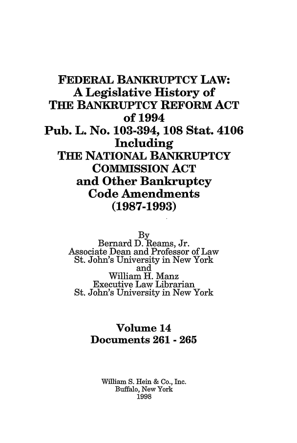 handle is hein.bank/fbl0014 and id is 1 raw text is: FEDERAL BANKRUPTCY LAW:
A Legislative History of
THE BANKRUPTCY REFORM ACT
of 1994
Pub. L. No. 103-394, 108 Stat. 4106
Including
THE NATIONAL BANKRUPTCY
COMMISSION ACT
and Other Bankruptcy
Code Amendments
(1987-1993)
By
Bernard D. Reams, Jr.
Associate Dean and Professor of Law
St. John's University in New York
and
William H. Manz
Executive Law Librarian
St. John's University in New York
Volume 14
Documents 261 - 265
William S. Hein & Co., Inc.
Buffalo, New York
1998


