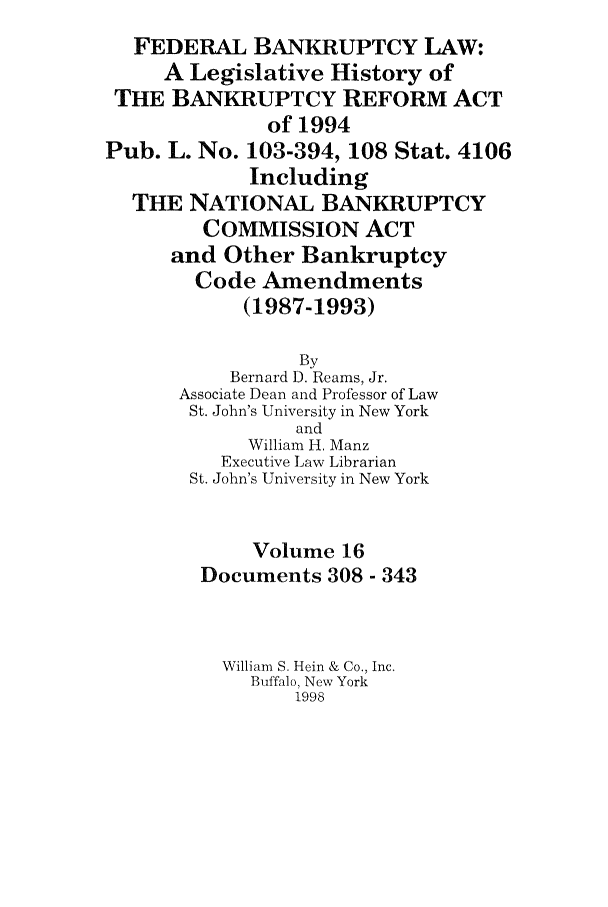 handle is hein.bank/fbl0016 and id is 1 raw text is: FEDERAL BANKRUPTCY LAW:
A Legislative History of
THE BANKRUPTCY REFORM ACT
of 1994
Pub. L. No. 103-394, 108 Stat. 4106
Including
THE NATIONAL BANKRUPTCY
COMMISSION ACT
and Other Bankruptcy
Code Amendments
(1987-1993)
By
Bernard D. Reams, Jr.
Associate Dean and Professor of Law
St. John's University in New York
and
William H. Manz
Executive Law Librarian
St. John's University in New York
Volume 16
Documents 308 - 343
William S. Hein & Co., Inc.
Buffalo, New York
1998


