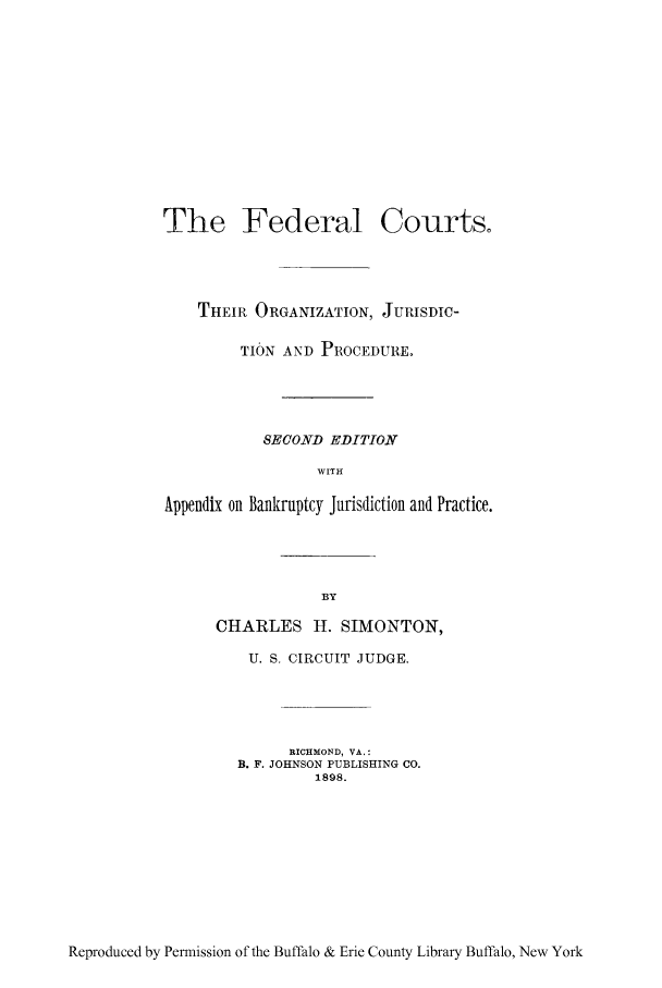 handle is hein.bank/fedcorjp0001 and id is 1 raw text is: The Federal Courts.
THEIR ORGANIZATION, JURISDIC-
TION AND PROCEDURE.
SECOND EDITION
WITH
Appendix on Bankruptcy Jurisdiction and Practice.

CHARLES H. SIMONTON,
U. S. CIRCUIT JUDGE.
RICHMOND, VA.:
B. F. JOHNSON PUBLISHING CO.
1898.

Reproduced by Permission of the Buffalo & Erie County Library Buffalo, New York


