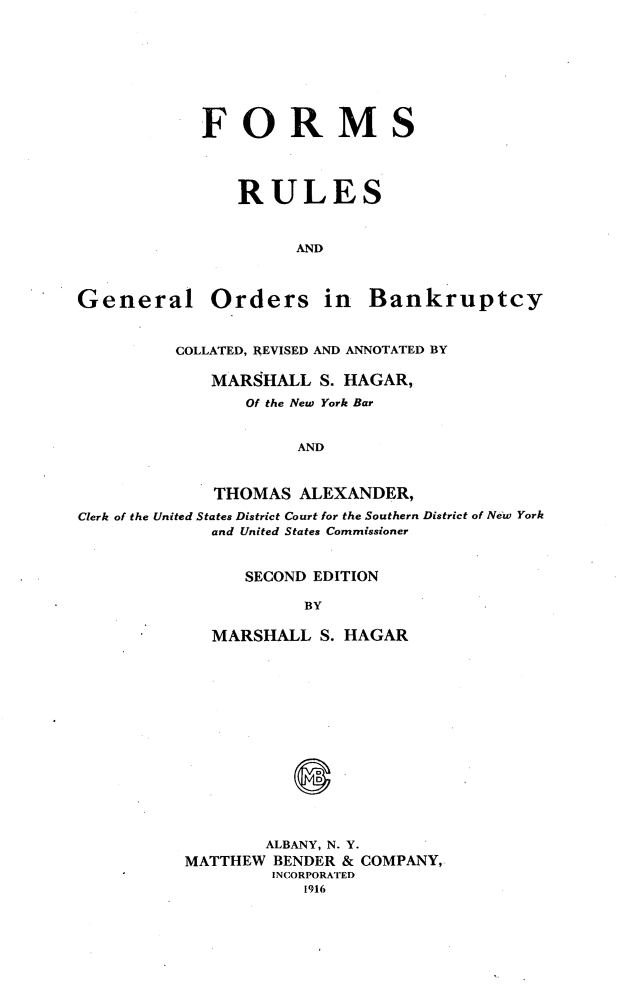 handle is hein.bank/forugobnk0001 and id is 1 raw text is: 








            FORMS




                RULES



                     AND



General Orders in Bankruptcy


         COLLATED, REVISED AND ANNOTATED BY

             MARSHALL S. HAGAR,
                Of the New York Bar


                     AND



             THOMAS ALEXANDER,

Clerk of the United States District Court for the Southern District of New York
             and United States Commissioner



                SECOND EDITION

                      BY

             MARSHALL S. HAGAR















                  ALBANY, N. Y.
          MATTHEW BENDER & COMPANY,
                   INCORPORATED
                      1916


