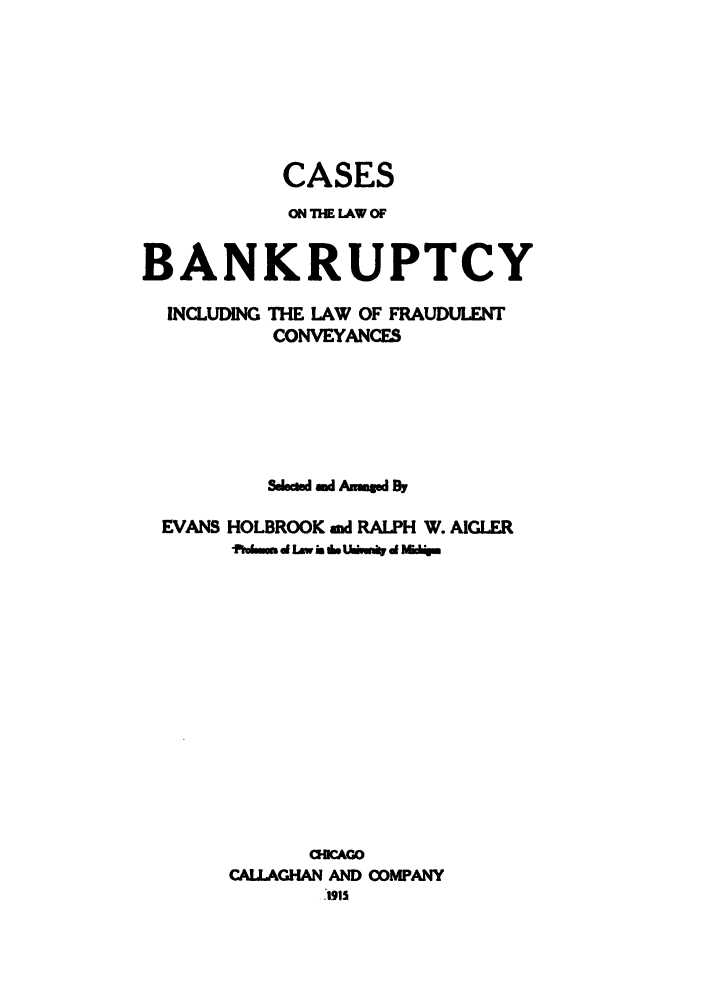 handle is hein.bank/fraud0001 and id is 1 raw text is: CASES
ON THE LAW OF
BANKRUPTCY
INCLUDING THE LAW OF FRAUDULENT
CONVEYANCES
Selsamd A AmgWBy
EVANS HOLBROOK and RALPH W. AIGLER
tdimss d Law b Uwmb ./m1 d &d
OIICAGO
CALLAGHAN AND COMPANY
I-.1915


