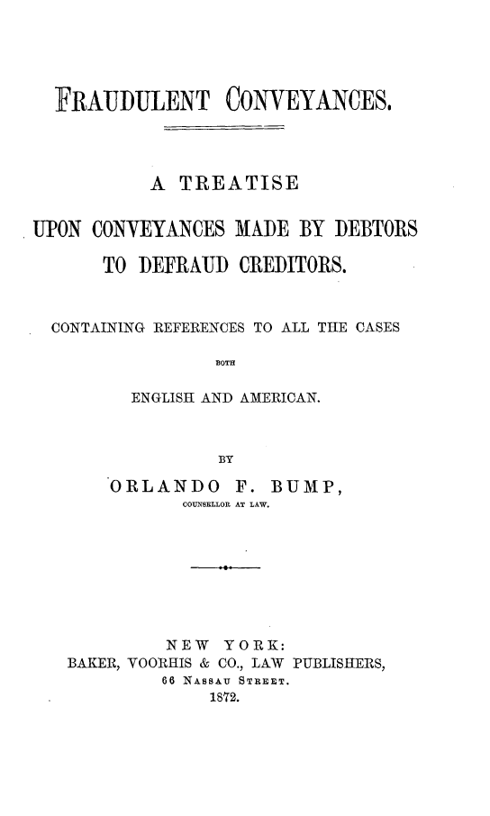 handle is hein.bank/frucveya0001 and id is 1 raw text is: 





  FRAUDULENT CONVEYANCES,




           A TREATISE


UPON CONYEYANCES MADE BY DEBTORS

      TO DEFRAUD CREDITORS.



  CONTAINING REFERENCES TO ALL THE CASES

                 BOTH

         ENGLISH AND AMERICAN.



                 BY


ORLANDO


F. BUMP,


COUNSELLOR AT LAW.


         NEW
BAKER, VOORHIS &


YORK:
CO., LAW PUBLISHERS,


66 NASSAU STREET.
    1872.


