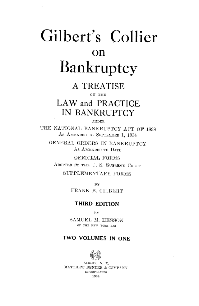 handle is hein.bank/gilcobank0001 and id is 1 raw text is: 






Gilbert's Collier


              on


     Bankruptcy


         A TREATISE
              ON THE

    LAW and PRACTICE

      IN  BANKRUPTCY
              UNDER
THE NATIONAL BANKRUPTCY ACT OF 1898
     As AMENDED TO SEPTEMBER 1, 1934
  GENERAL ORDERS IN BANKRUPTCY
         As AMENDED TO DATE
         OFFICIAL FORMS
    ADOPTED IFY THE U. S. SUVRNME COURT
      SUPPLEMENTARY FORMS

               BY
        FRANK B. GILBERT

        THIRD  EDITION
               BY
        SAMUEL M. HESSON
          OF THE NEW YORK BAR

      TWO  VOLUMES IN ONE




            ALBANY, N. Y.
      MATTHEW BENDER & COMPANY
            INCORPORATED
              1934


