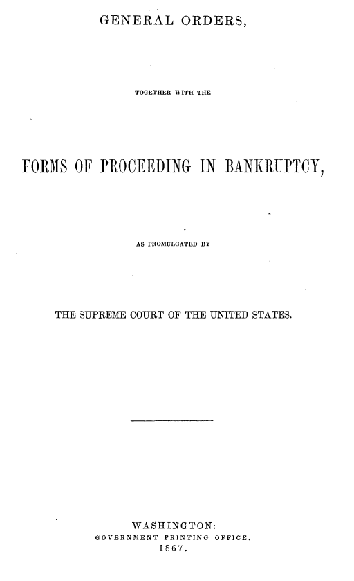 handle is hein.bank/glostrwh0001 and id is 1 raw text is: 
           GENERAL ORDERS,






                TOGETHER WITH THE







FORMS   OF PROCEEDING IN BANKRUPTCY,






                AS PROMULGATED BY






     THE SUPREME COURT OF THE UNITED STATES.





















                WASHINGTON:
          GOVERNMENT PRINTING OFFICE.
                   1867.


