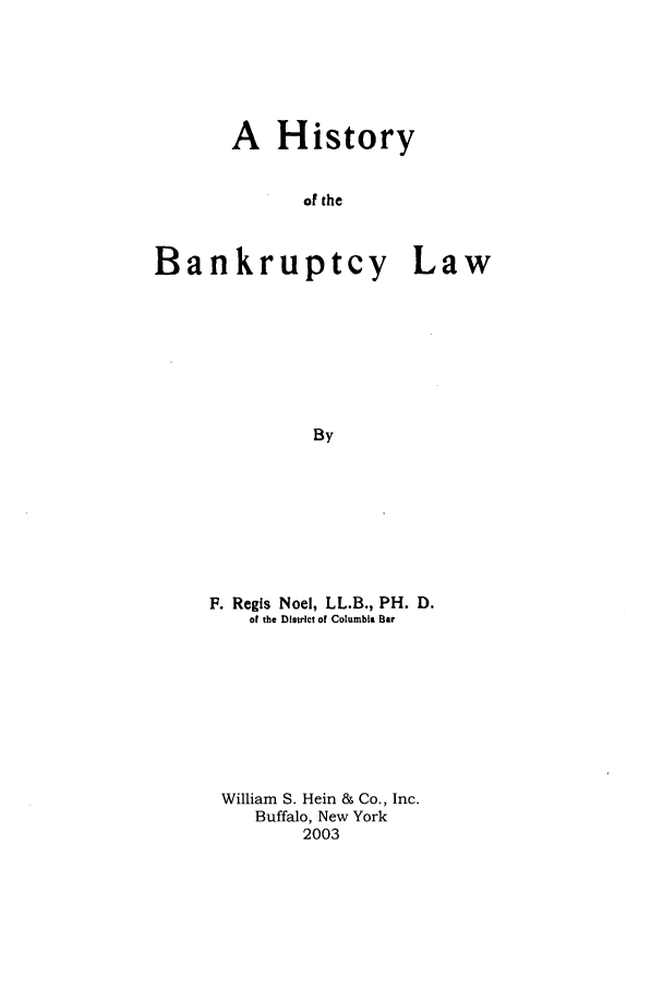 handle is hein.bank/hbnkrlta0001 and id is 1 raw text is: A History
of the
Bankruptcy Law
By

F. Regis Noel, LL.B., PH. D.
of the District of Columbia Bar
William S. Hein & Co., Inc.
Buffalo, New York
2003


