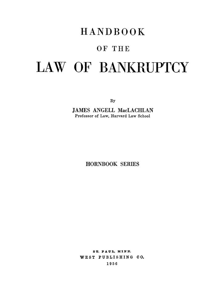 handle is hein.bank/hndbklw0001 and id is 1 raw text is: 



           HANDBOOK

              OF TILE


LAW OF BANKRUPTCY



                  By
         JAMES ANGELL MacLACHLAN
         Professor of Law, Harvard Law School


HORNBOOK SERIES












   ST. PAUL, MINN.
WEST PUBLISHING CO.
      1956


