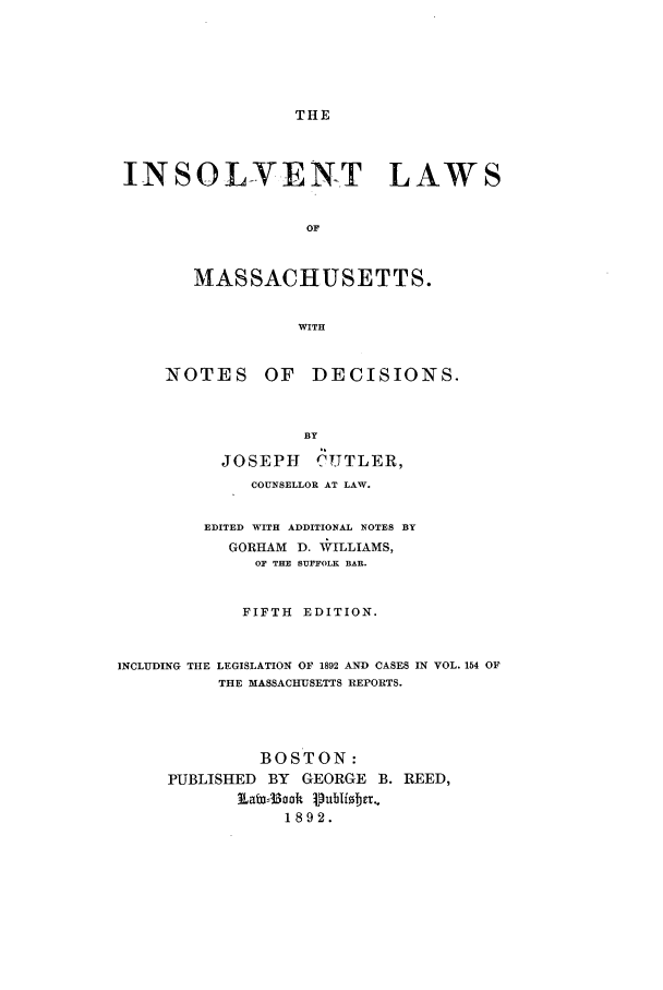 handle is hein.bank/inslamas0001 and id is 1 raw text is: THE

INSOLVENT LAWS
OF
MASSACHUSETTS.
WITH

NOTES

OF DECISIONS.

BY
JOSEPH C UTLER,
COUNSELLOR AT LAW.
EDITED WITH ADDITIONAL NOTES BY
GORHAM D. *ILLIAMS,
OF THE SUFFOLK BAR.
FIFTH EDITION.
INCLUDING THE LEGISLATION OF 1892 AND CASES IN VOL. 154 OF
THE MASSACHUSETTS REPORTS.
BOSTON:
PUBLISHED     BY  GEORGE     B. REED,
1892.



