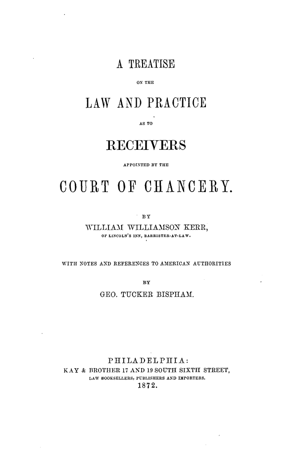 handle is hein.bank/ketlprac0001 and id is 1 raw text is: A TREATISE
ON THE
LAW AND PRACTICE
AS TO

RECEIVERS
APPOINTED BY THE
COURT OF CIIAINCERY.
BY
WILLIAM WILLIAMISON KERR,
OF LINCOLN;S INN, BARRISTER-AT-LAW.
WITH NOTES AND REFERENCES TO AMERICAN AUTHORITIES
BY
GEO. TUCKER BISPHAM.

PHILADELPHIA:
KAY & BROTHER 17 AND 19 SOUTH SIXTH STREET,
LAW BOOKSELLERS, PUBLISHERS AND IMPORTERS.
1872.



