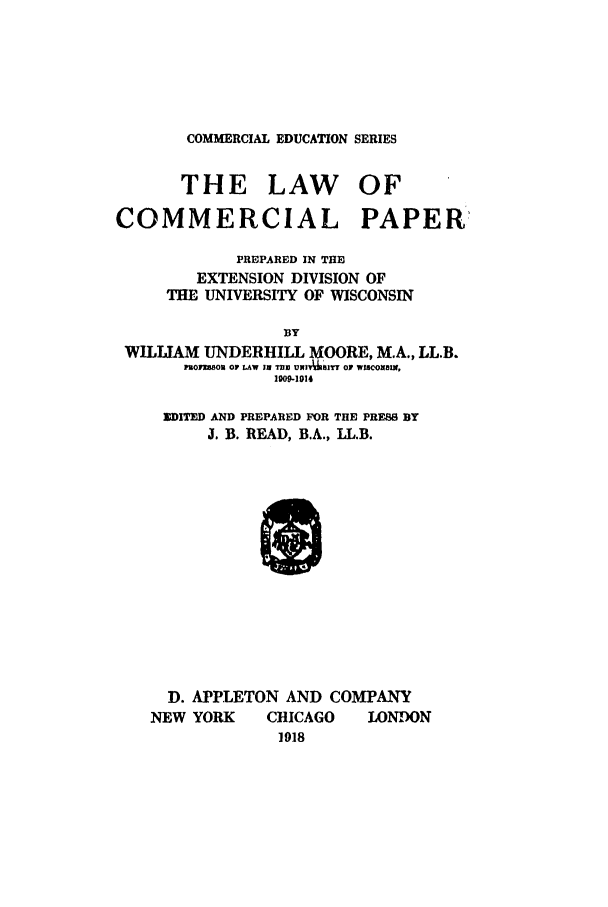 handle is hein.bank/locp0001 and id is 1 raw text is: COMMERCIAL EDUCATION SERIES

THE LAW OF
COMMERCIAL PAPER
PREPARED IN THE
EXTENSION DIVISION OF
THE UNIVERSITY OF WISCONSIN
BY
WILLIAM UNDERHILL MOORE, M.A., LL.B.
1301U803 OF LAW III TRI UN166BITT OF wwonaBI,
1009-1914

]DITED AND PREPARED FOR THE PRESS BY
J. B. READ, B.A., LL.B.
D. APPLETON AND COMPANY
NEW YORK      CHICAGO    LONDON
1918


