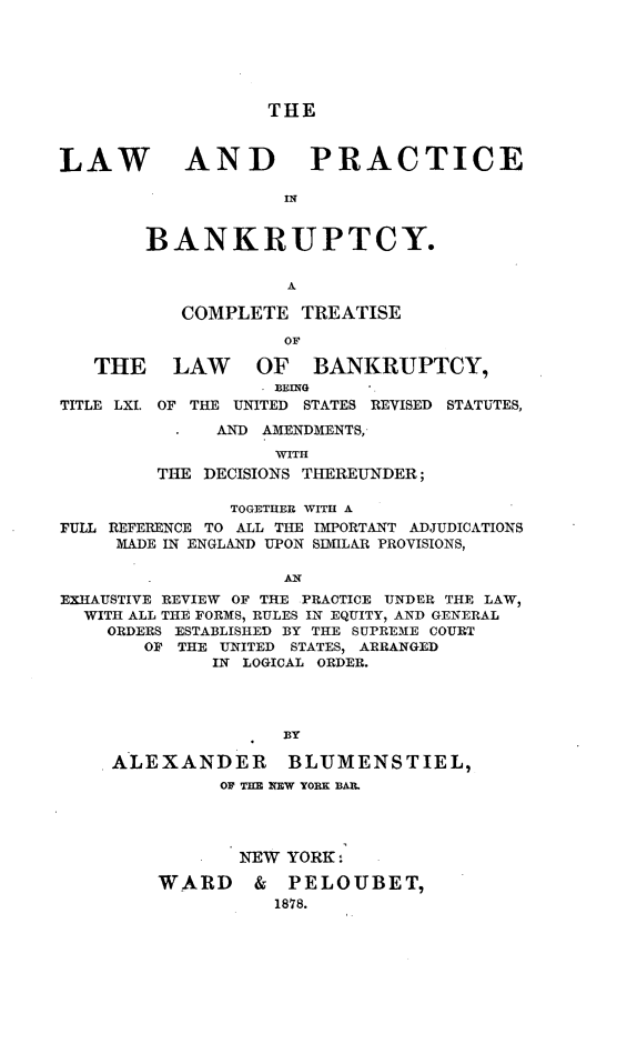 handle is hein.bank/lpbank0001 and id is 1 raw text is: 






THE


LAW


AND PRACTICE


BANKRUPTCY.

             A


           COMPLETE  TREATISE

                    OF

   THE LAW OF BANKRUPTCY,
                  'BEING
TITLE LXI. OF THE UNITED STATES REVISED STATUTES,
              AND AMENDMENTS,
                   WITH
         THE DECISIONS THEREUNDER;

               TOGETHER WITH A
FULL REFERENCE TO ALL THE IMPORTANT ADJUDICATIONS
     MADE IN ENGLAND UPON SIMILAR PROVISIONS,

           -        AN
EXHAUSTIVE REVIEW OF THE PRACTICE UNDER THE LAW,
  WITH ALL THE FORMS, RULES IN EQUITY, AND GENERAL
    ORDERS ESTABLISHED BY THE SUPREME COURT
       OF THE UNITED STATES, ARRANGED
              IN LOGICAL ORDER.




                    BY

     ALEXANDER      BLUMENSTIEL,
              OF THE NEW YORK BAIL




                NEW YORK:

         WARD & PELOUBET,
                   1878.


