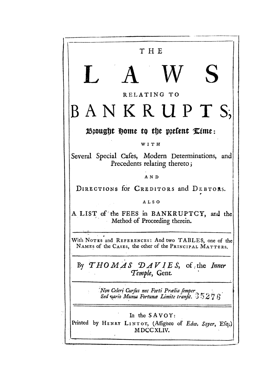 handle is hein.bank/lrbabhop0001 and id is 1 raw text is: THE

L

A

W

S

RELATING TO
BANKRUPT
)6;0ujft Some to t)c pleftnt Zime:
WITH
Several Special Cafes, Modern Determinations,
Precedents relating thereto;

S .

and

AND

DIRECTIONS for CREDITORs and DEBTORS.
ALSO
A LIST of'the FEES in BANKRUPTCY, and the
Method of Proceeding therein.
With NoTEs and REFERENCEs: And two TABLES, one of the
NAMES of the CASES, the other of the PRINCIPAL MATTERS.
By THOMAS DAVIES, of the Inner
Temple, Gent.
Non Celeri Curfus nec Forti Prdia femper ,.
Sed vario Munus Fortune Limite tranfit. 3 7.2
In the SAVOY:
Printed by HEN FY LiNT oT, (Affignee of Edw, Sayer, Efq;)
MDCCXLIV.

I



