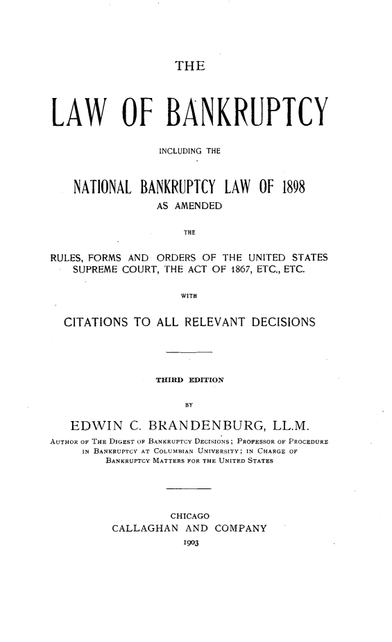 handle is hein.bank/lwbankc0001 and id is 1 raw text is: 






THE


LAW OF BANKRUPTCY


                 INCLUDING THE



    NATIONAL  BANKRUPTCY LAW OF 1898

                 AS AMENDED


                     THE


RULES, FORMS AND ORDERS OF  THE UNITED STATES
    SUPREME COURT, THE ACT OF 1867, ETC., ETC.


                     WITH


  CITATIONS  TO  ALL  RELEVANT  DECISIONS





                 THIRD EDITION


                      BY

   EDWIN C. BRANDENBURG, LL.M.
AUTHOR or THE DIGEST OF BANKRUPTCY DECISIONS; PROFESSOR OF PROCEDURE
     IN BANKRUPTCY AT COLUMBIAN UNIVERSITY; IN CHARGE OF
         BANKRUPTCY MATTERS FOR THE UNITED STATES


         CHICAGO
CALLAGHAN   AND COMPANY
           1903


