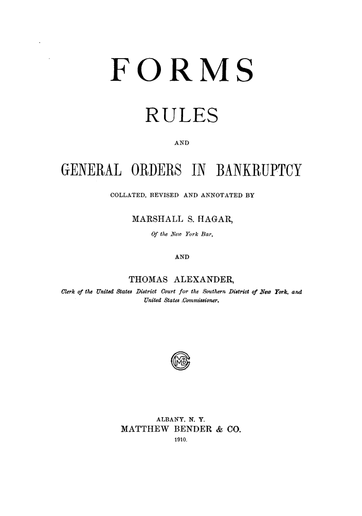 handle is hein.bank/magany0001 and id is 1 raw text is: FORMS
RULES
AND
GENERAL ORDERS IN BANKRUPTCY
COLLATED, REVISED AND ANNOTATED BY
MARSHALL S. flAGAR,
Of the iNew York Bar,
AND
THOMAS ALEXANDER,
C'erk of the United States District Court for the Southern District of .New York, and
United States Commissioner.
0
ALBANY, N. Y.
MATTHEW BENDER & CO.



