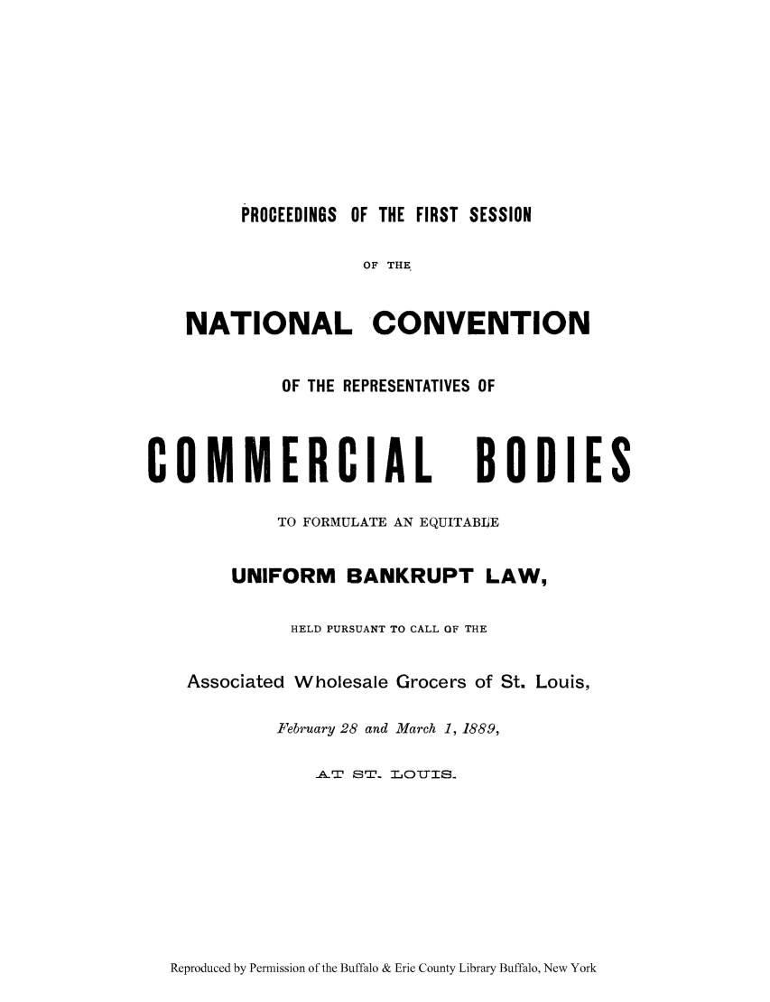 handle is hein.bank/nacorbo0001 and id is 1 raw text is: PROCEEDINGS OF THE FIRST SESSION
OF THE
NATIONAL CONVENTION
OF THE REPRESENTATIVES OF
COMMERCIAL BODIES
TO FORMULATE AN EQUITABLE
UNIFORM BANKRUPT LAW,
HELD PURSUANT TO CALL OF THE
Associated Wholesale Grocers of St. Louis,
February 28 and March 1, 1889,
AT ST. LOTYIS.

Reproduced by Permission of the Buffalo & Erie County Library Buffalo, New York


