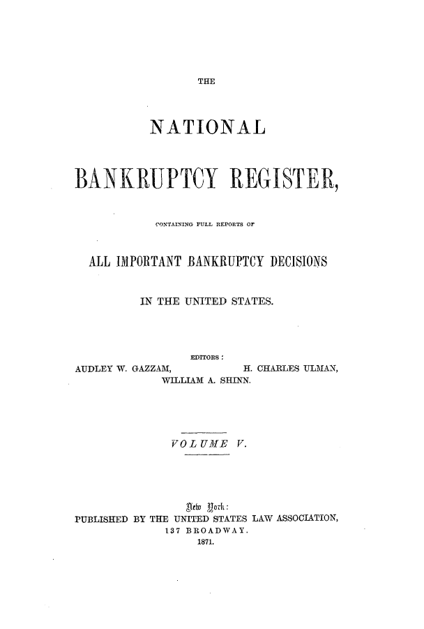 handle is hein.bank/nbaregs0005 and id is 1 raw text is: THE

NATIONAL
BANKRUPTCY REGISTER,
CONTAINING YULL RlEPORTS Or
ALL IMPORTANT BANKRUPTCY DECISIONS
IN THE UNITED STATES.
EDITORS:

AUDLEY W. GAZZAM,

H. CHARLES ULMAN,

WILLIAM A. SHINN.

VO L UME V.
PUBLISHED BY THE UNITED STATES LAW ASSOCIATION,
137 BROADWAY.
1871.


