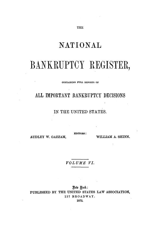 handle is hein.bank/nbaregs0006 and id is 1 raw text is: THE

NATIONAL
BANKRUPTCY REGISTER,
C0XTAIh1NG FULL REPORTS 01?
ALL IMPORTANT BANKRUPTCY DECISIONS
IN THE UNITED STATES.

EDEFORS:

AUDLEY W. GAZZAM,

WILLIAM A. SHINN.

VOLUME VI.
'udlu fork:
PUBLISHED BY THE UNITED STATES LAW ASSOCIATION,
137 BROADWAY.
1872.


