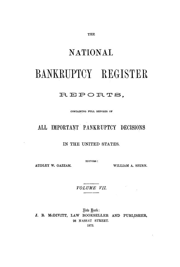 handle is hein.bank/nbaregs0007 and id is 1 raw text is: THE

NATIONAL
BANKRUPTCY REGISTER
R  EP OR )     TS5
CONTAINIING FULL REPORTS OF
ALL IMPORTANT PANKRUPTCY I)ECISIONS
IN THE UNITED STATES.

EDITORS:

AUDLEY W. GAZZAML

WILLIAM A. SHINN.

VOLUME VI.
Itin gorh:
J. B. McDIVITT, LAW BOOKSELLER AND PUBLISHER,
98 NASSAU STREET.
1873.


