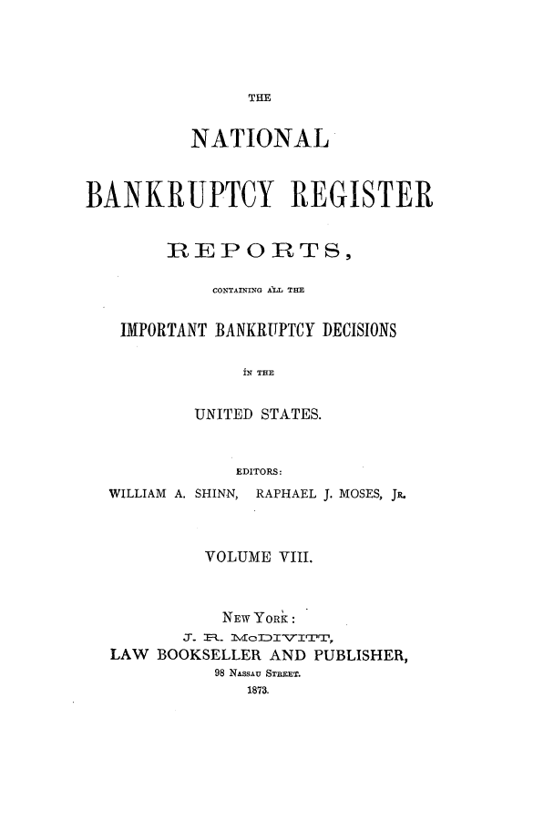 handle is hein.bank/nbaregs0008 and id is 1 raw text is: THE

NATIONAL
BANKRUPTCY REGISTER
REPORTS,
CONTAINING A)M THE
IMPORTANT BANKRUPTCY DECISIONS
iN THE
UNITED STATES.
EDITORS:
WILLIAM A. SHINN, RAPHAEL J. MOSES, JR.
VOLUME VIII.
NEW YORK:
J- .. IvlolDII7ITrlrTl,
LAW BOOKSELLER AND PUBLISHER,
98 NASSAU STREET.
1873.


