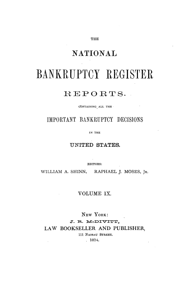 handle is hein.bank/nbaregs0009 and id is 1 raw text is: THE

NATIONAL
BANKRUPTCY REGISTER
REPORTS.
CONTAINING ALL THE
IMPORTANT BANKRUPTCY DECISIONS
IN THE
UNITED STATES.
EDITORS:
WILLIAM A. SHINN, RAPHAEL J. MOSES, JR.
VOLUME IX.
NEW YORK:
3.. 1R. 1VclITTITT,
LAW BOOKSELLER AND PUBLISHER,
111 NASSAU STREET.
1874.


