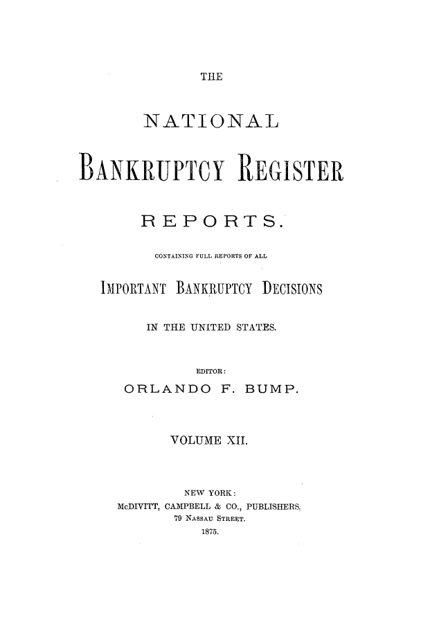 handle is hein.bank/nbaregs0012 and id is 1 raw text is: THE

NATIONAL
BANKRUPTCY REGISTER
REPORTS.
CONTAINING FULL REPORTS OF ALL
IMPORTANT BANKRUPTCY DECISIONS
IN THE UNITED STATES.
EDITOR:
ORLANDO F. BUMP.

VOLUME XII.
NEW YORK:
McDIVITT, CAMPBELL & CO., PUBLISHERS.,
79 NASSAU STREET.
1875.


