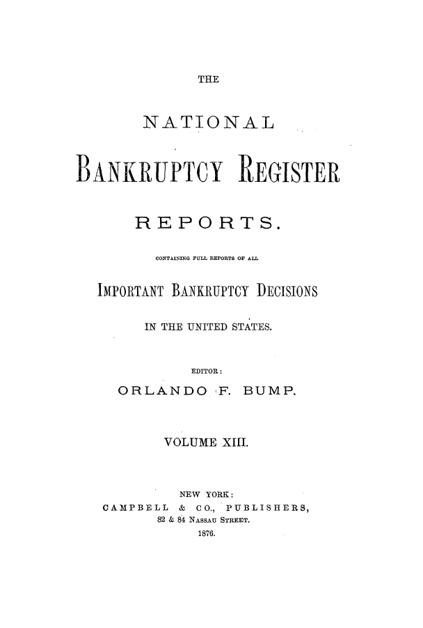 handle is hein.bank/nbaregs0013 and id is 1 raw text is: THE

NATIONAL
BANKRUPTCY REGISTER
REPORTS.
CONTAINM1G FULL REPORTS OF ALL
IMPORTANT BANKRUPTCY DECISIONS
IN THE UNITED STATES.
EDITOR:

ORLANDO F.

BUMP.

VOLUME XIII.
NEW YORK:
CAMPBELL & CO., PUBLISHERS,
82 & 84 NASSAU STREET.
1876.


