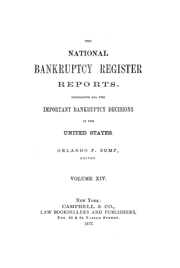 handle is hein.bank/nbaregs0014 and id is 1 raw text is: THE

NATIONAL
BANKRUPTCY REGISTER
REPO RT.S.
CONTAINING ALL THE
IMPORTANT BANKRUPTCY DECISIONS
IN THE
UNITED STATES.

ORLANDO F. BUMP,
EDITOR.
VOLUME XIV.

NEW YORK:
CAMPBELL & CO.,
LAW BOOKSELLERS AND PUBLISHERS,
Nos. 82 & 84 NASSAU STREET.
1877.


