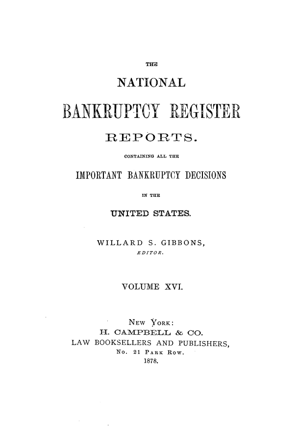 handle is hein.bank/nbaregs0016 and id is 1 raw text is: TIM

NATIONAL
BANKRUPTCY REGISTER
REPORTS.
CONTAINING ALL TE
IMPORTANT BANKRUPTCY DECISIONS
U N THE
UNITED STATES.

WILLARD S. GIBBONS,
EDITOR.
VOLUME XVI.

NEW YORK:
IH. CAMPBELL & CO.
LAW BOOKSELLERS AND PUBLISHERS,
No. 21 PARK Row.
1878.



