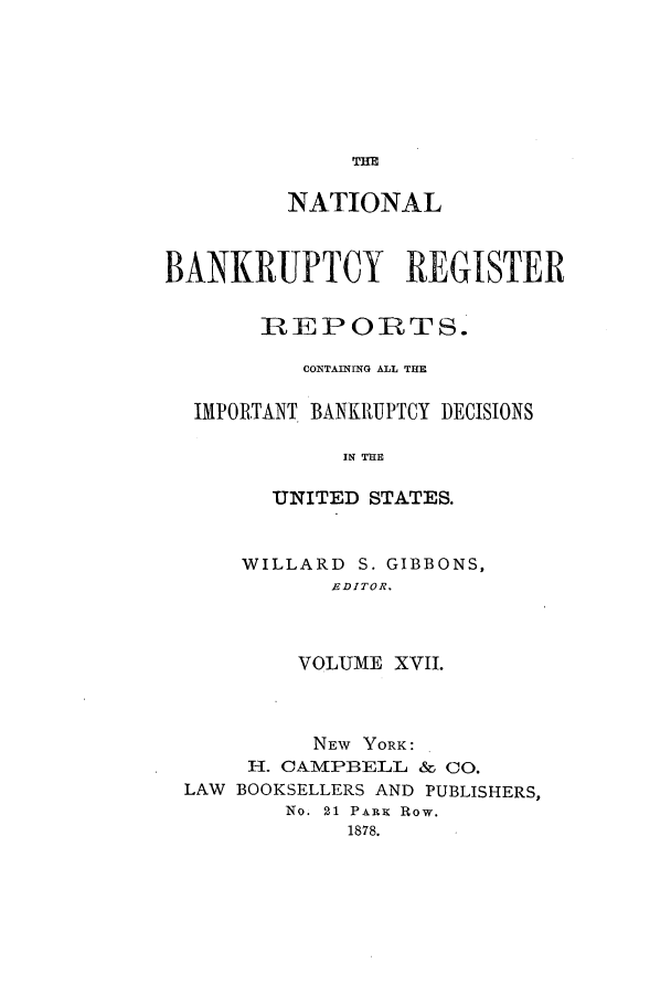 handle is hein.bank/nbaregs0017 and id is 1 raw text is: THE

NATIONAL
BANKRUPTCY REGISTER
REPORTS.
CONTAINING ALL THE
IMPORTANT BANKRUPTCY DECISIONS
IN THE
UNITED STATES.

WILLARD S. GIBBONS,
EDITOR.
VOLUME XVII.

NEW YORK:
H. CAMPBELL & CO.
LAW BOOKSELLERS AND PUBLISHERS,
No. 21 PARK Row.
1878.


