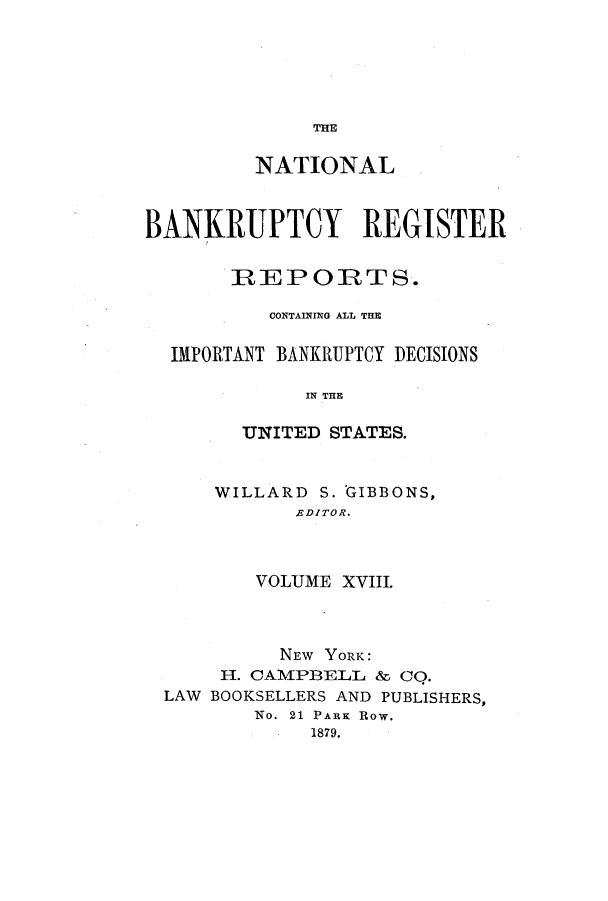 handle is hein.bank/nbaregs0018 and id is 1 raw text is: THE

NATIONAL
BANKRUPTCY REGISTER
REPORTS.
CONTAINING ALL THE
IMPORTANT BANKRUPTCY DECISIONS
IN THE
UNITED STATES.

WILLARD S. GIBBONS,
RDITOR.
VOLUME XVIII.

NEW YORK:
II. CAMPBELL & Co.
LAW BOOKSELLERS AND PUBLISHERS,
No. 21 PARK Row.
1879.


