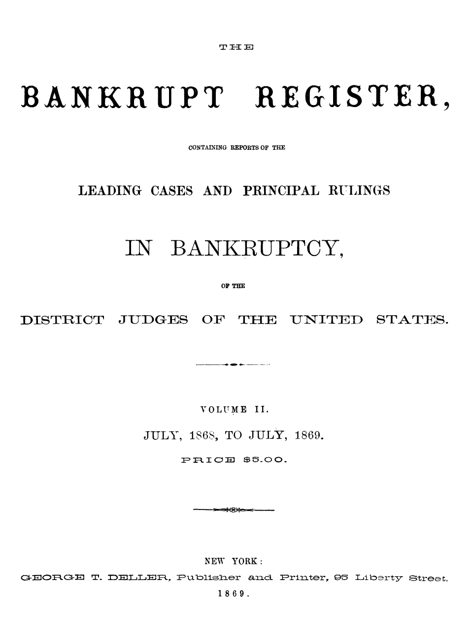 handle is hein.bank/nbaregs0021 and id is 1 raw text is: T.El

BANKRUPT

REGISTER,

CONTAINING REPORTS OF THE
LEADING CASES AND PRINCIPAL RULINGS

IN

BANKRUPTCY,

OF THE

DISTRICT

JUDGES

OF THE

UNITEIID

STATES.

VOLUME II.

JULY,

1S6S, TO JULY, 1869.

NEW YORK:
GERGE T. DELMIFR, Publiier a2l Printer, 95 Liberty Street.

1869.



