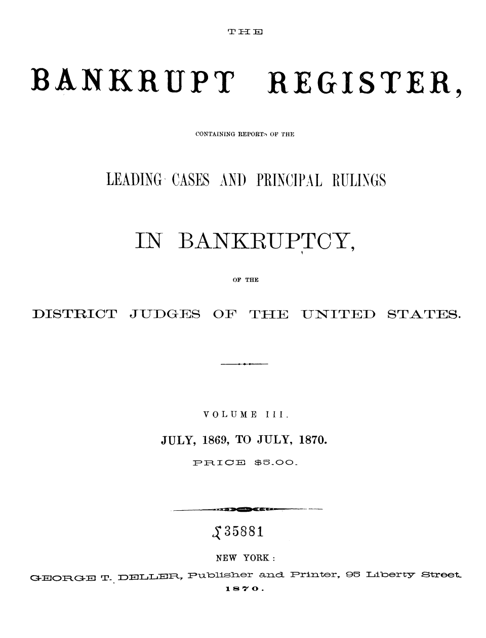 handle is hein.bank/nbaregs0022 and id is 1 raw text is: BANKRUPT

REGISTER,

CONTAINING REPORTi OF THE
LEADING, CASES AN) PRINCIPAL RULINGS
IN BANKRUPTCY,
OF THE

DISTRICT

JUDGES OF THEIE UNITED STATES.

VOLUME III.
JULY, 1869, TO JULY, 1870.
PRCE c=$ 00_

S35881
NEW YORK:
GEORGE T- DELLyL, PFublisher an c P rinter, 95 Thlberty Street.
1 So .


