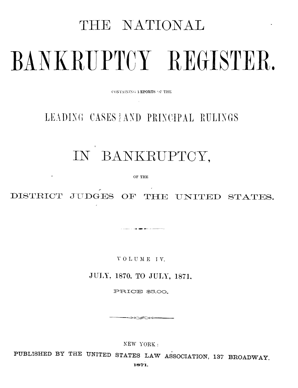 handle is hein.bank/nbaregs0023 and id is 1 raw text is: ï»¿THE

NATIONAL

RE&ISTERI.

CONT4N[NG LEPORTS 'IF THE
LEADIN     CASES 'AND PRINCIPAL RULINGS

IN

BANKRUPTCY,

OF THE

DISTRICT

J UDGES OF TIHE

UNITED STATES.

V 0 LUME

IV.

JULY, 1870, TO JULY, 1871.
P='FRICE $5moo.

NEW YORK:
PUBLISHED BY THE UNITED STATES LAW ASSOCIATION, 137 BROADWAY.
1871.

BANK RUPTC


