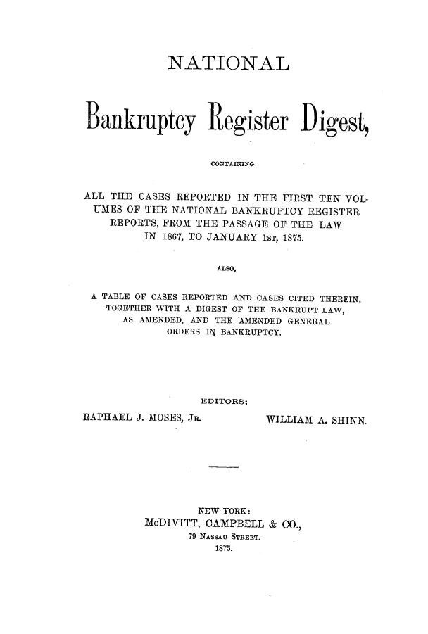 handle is hein.bank/nbaregsa0001 and id is 1 raw text is: NATIONAL
Bankruptcy Register Digest,
CON~TAINING
ALL THE CASES REPORTED IN THE FIRST TEN VOL-
UMES OF THE NATIONAL BANKRUPTCY REGISTER
REPORTS, FROM THE PASSAGE OF THE LAW
IN 1867, TO JANUARY 1sT, 1875.
ALSO,
A TABLE OF CASES REPORTED AND CASES CITED THEREIN,
TOGETHER WITH A DIGEST OF THE BANKRUPT LAW,
AS AMENDED, AND THE AMENDED GENERAL
ORDERS 12{ BANKRUPTCY.
EDITORS:

RAPHAEL J. MOSES, Jn.

WILLIAM A. SHINN.

NEW YORK:
MoDIVITT. CAMPBELL & CO.,
79 NASSAU STREET.
1875.


