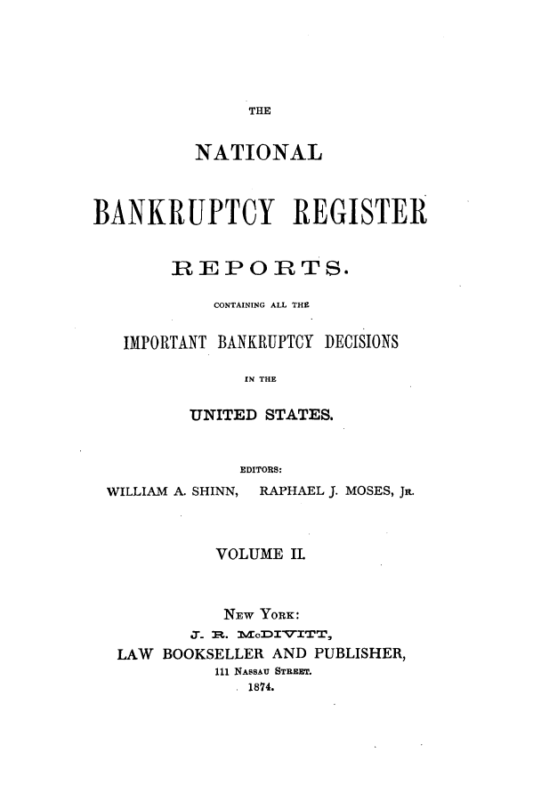 handle is hein.bank/nbaregstwo0002 and id is 1 raw text is: THE

NATIONAL
BANKRUPTCY REGISTER
REPORTS.
CONTAINING ALL THE
IMPORTANT BANKRUPTCY DECISIONS
11N THE
UNITED STATES.
EDITORS:
WILLIAM A. SHINN, RAPHAEL J. MOSES, Ja.
VOLUME IL
NEW YORK:
J.%T-  1V DITI T
LAW BOOKSELLER AND PUBLISHER,
111 NASSAU STREET.
. 1874.


